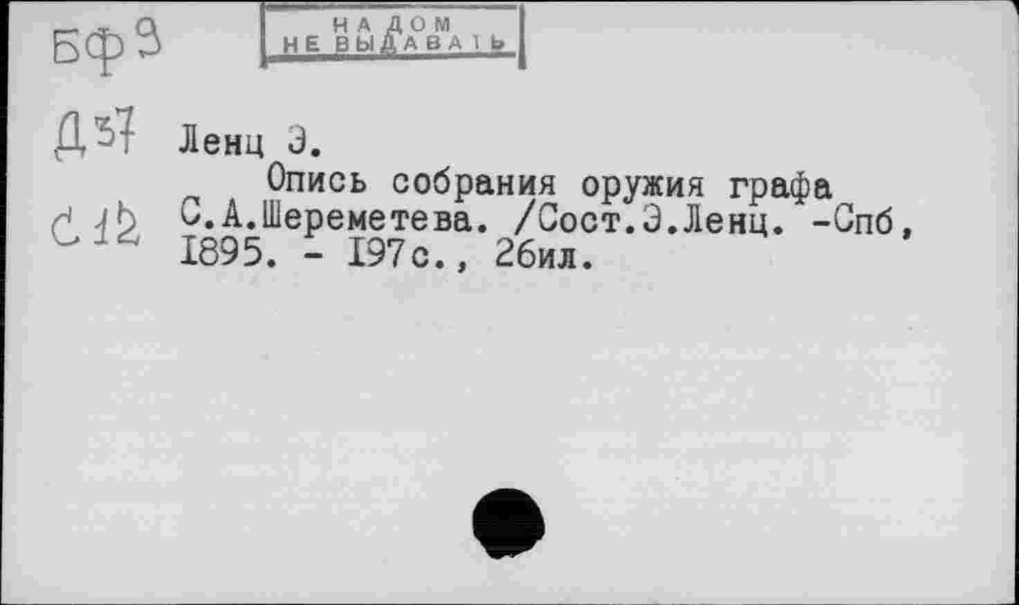 ﻿БфЗ
НАЛОМ H Е РЫДАВА 1
Д5?
Ленц 3.
Опись собрания оружия графа С.А.Шереметева. /Сост.Э.Ленц. -Спб. 1895. - 197с., 26ил.